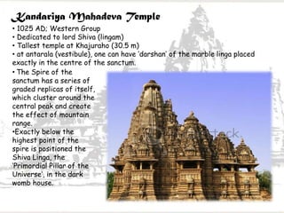 Kandariya Mahadeva Temple
• 1025 AD; Western Group
• Dedicated to lord Shiva (lingam)
• Tallest temple at Khajuraho (30.5 m)
• at antarala (vestibule), one can have ‘darshan’ of the marble linga placed
exactly in the centre of the sanctum.
• The Spire of the
sanctum has a series of
graded replicas of itself,
which cluster around the
central peak and create
the effect of mountain
range.
•Exactly below the
highest point of the
spire is positioned the
Shiva Linga, the
‘Primordial Pillar of the
Universe’, in the dark
womb house.
 