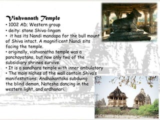 Vishvanath Temple
• 1002 AD; Western group
• deity: stone Shiva-lingam
• it has its Nandi mandapa for the bull mount
of Shiva intact. A magnificent Nandi sits
facing the temple.
• originally, vishvanatha temple was a
panchayatana, but now only two of the
subsidiary shrines survive.
• It is a sandhara temple with inner ambulatory
• The main niches of the wall contain Shiva’s
manifestations: Andhakantaka subduing
the blind demon, Natesha dancing in the
western light, and ardhanari.
 