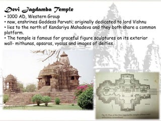 Devi Jagdamba Temple
• 1000 AD, Western Group
• now, enshrines Goddess Parvati; originally dedicated to lord Vishnu
• lies to the north of Kandariya Mahadeva and they both share a common
platform.
• The temple is famous for graceful figure sculptures on its exterior
wall- mithunas, apsaras, vyalas and images of deities.
 