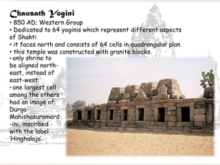 Chausath Yogini
• 850 AD; Western Group
• Dedicated to 64 yoginis which represent different aspects
of Shakti
• it faces north and consists of 64 cells in quadrangular plan
• this temple was constructed with granite blocks.
• only shrine to
be aligned north-
east, instead of
east-west.
• one largest cell
among the others
had an image of
Durga-
Mahishasuramard
-ini, inscribed
with the label
‘Hinghalaja’.
 