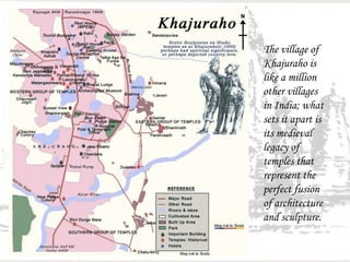 The village of
Khajuraho is
like a million
other villages
in India; what
sets it apart is
its medieval
legacy of
temples that
represent the
perfect fusion
of architecture
and sculpture.
 