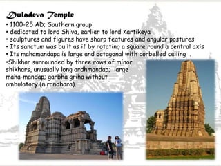 Duladeva Temple
• 1100-25 AD; Southern group
• dedicated to lord Shiva, earlier to lord Kartikeya
• sculptures and figures have sharp features and angular postures
• Its sanctum was built as if by rotating a square round a central axis
• Its mahamandapa is large and octagonal with corbelled ceiling .
•Shikhar surrounded by three rows of minor
shikhars, unusually long ardhmandap; large
maha-mandap; garbha griha without
ambulatory (nirandhara).
 