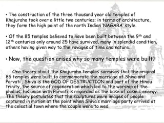 • The construction of the three thousand year old temples of
Khajuraho took over a little two centuries; in terms of architecture,
they form the high point of the north Indian ‘NAGARA’ style.
• Of the 85 temples believed to have been built between the 9th and
12th centuries only around 25 have survived, many in splendid condition,
others having given way to the ravages of time and nature.
• Now, the question arises why so many temples were built?
One theory about the Khajuraho temples surmises that the original
85 temples were built to commemorate the marriage of Shiva and
Parvati . Shiva is the GOD OF DESTRUCTION and part of the Hindu
trinity, the source of regeneration which led to the worship of the
phallus; his union with Parvati is regarded as the base of cosmic energy.
The theory postulates that the sculptures were images of people
captured in motion at the point when Shiva’s marriage party arrived at
the celestial town where the couple were to wed.
 
