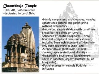 Chaturbhuja Temple
• 1100 AD, Eastern Group
• dedicated to Lord Shiva
•Highly compressed ardh mandap, mandap,
constricted antaral and garbh griha
without ambulatory
•Heavy and simple shikhar with curvilinear
shape but no spires or turrets.
•Absence of erotic sculptures. Three
bands of sculptural panels on exterior,
including Narsinghi (consort of Narsingh-
only such sculpture in India) and
Ardhnarishwar (half-male and half-
female, representation of divinity)
•Remarkable four armed Dakshinmurti
Shiva in sanctum(largest sanctum idol at
khajuraho)
•Facial expression reveals Buddhist
influence
 