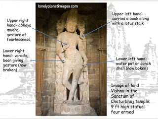 Image of lord
Vishnu in the
Sanctum of
Chaturbhuj temple;
9 ft high statue;
four armed
Lower right
hand- varada,
boon giving
gesture (now
broken)
Upper right
hand- abhaya
mudra,
gesture of
fearlessness
Upper left hand-
carries a book along
with a lotus stalk
Lower left hand-
water pot or conch
shell (now boken)
 