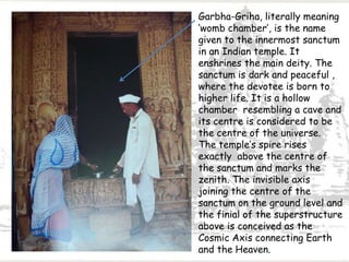 Garbha-Griha, literally meaning
‘womb chamber’, is the name
given to the innermost sanctum
in an Indian temple. It
enshrines the main deity. The
sanctum is dark and peaceful ,
where the devotee is born to
higher life. It is a hollow
chamber resembling a cave and
its centre is considered to be
the centre of the universe.
The temple’s spire rises
exactly above the centre of
the sanctum and marks the
zenith. The invisible axis
joining the centre of the
sanctum on the ground level and
the finial of the superstructure
above is conceived as the
Cosmic Axis connecting Earth
and the Heaven.
 