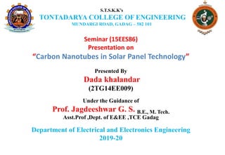 Seminar (15EES86)
Presentation on
“Carbon Nanotubes in Solar Panel Technology”
Presented By
Dada khalandar
(2TG14EE009)
Under the Guidance of
Prof. Jagdeeshwar G. S. B.E., M. Tech.
Asst.Prof ,Dept. of E&EE ,TCE Gadag
Department of Electrical and Electronics Engineering
2019-20
S.T.S.K.K’s
TONTADARYA COLLEGE OF ENGINEERING
MUNDARGI ROAD, GADAG – 582 101
 