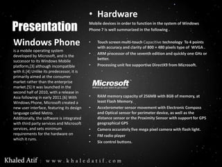 • Hardware
Presentation
                                            Mobile devices in order to function in the system of Windows
                                            Phone 7 is well summarized in the following .


Windows Phone                               •   Touch screen multi-touch Capacitive technology To 4 points
                                                with accuracy and clarity of 800 × 480 pixels type of WVGA .
is a mobile operating system
                                            •   ARM processor of the seventh edition and quickly one GHz or
developed by Microsoft, and is the
                                                better.
successor to its Windows Mobile
platform,[3] although incompatible          •   Processing unit fee supportive DirectX9 from Microsoft.
with it.[4] Unlike its predecessor, it is
primarily aimed at the consumer
market rather than the enterprise
market.[5] It was launched in the
second half of 2010, with a release in
Asia following in early 2011.[6] With       •   RAM memory capacity of 256MB with 8GB of memory, at
Windows Phone, Microsoft created a              least Flash Memory.
new user interface, featuring its design    •   Accelerometer sensor movement with Electronic Compass
language called Metro.                          and Optical sensor for perimeter device, as well as the
Additionally, the software is integrated        distance sensor or the Proximity Sensor with support for GPS
with third party services and Microsoft         geographical GPS
services, and sets minimum                  •   Camera accurately five mega pixel camera with flash light.
requirements for the hardware on            •   FM radio player
which it runs.
                                            •   Six control buttons.
 