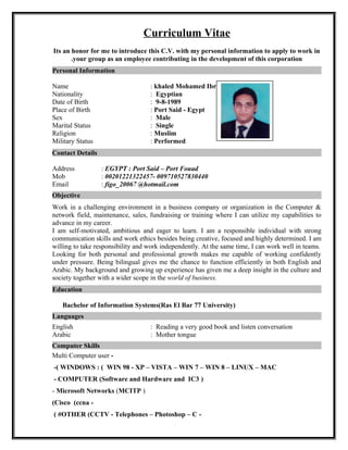 Curriculum Vitae
Its an honor for me to introduce this C.V. with my personal information to apply to work in
your group as an employee contributing in the development of this corporation.
Personal Information
Name : khaled Mohamed Ibrahim el abiead
Nationality : Egyptian
Date of Birth : 9-8-1989
Place of Birth : Port Said - Egypt
Sex : Male
Marital Status : Single
Religion : Muslim
Military Status : Performed
Contact Details
Address : EGYPT : Port Said – Port Fouad
Mob : 00201221322457- 009710527830440
Email : figo_20067 @hotmail.com
Objective
Work in a challenging environment in a business company or organization in the Computer &
network field, maintenance, sales, fundraising or training where I can utilize my capabilities to
advance in my career.
I am self-motivated, ambitious and eager to learn. I am a responsible individual with strong
communication skills and work ethics besides being creative, focused and highly determined. I am
willing to take responsibility and work independently. At the same time, I can work well in teams.
Looking for both personal and professional growth makes me capable of working confidently
under pressure. Being bilingual gives me the chance to function efficiently in both English and
Arabic. My background and growing up experience has given me a deep insight in the culture and
society together with a wider scope in the world of business.
Education
Bachelor of Information Systems(Ras El Bar 77 University)
Languages
English : Reading a very good book and listen conversation
Arabic : Mother tongue
Computer Skills
-Multi Computer user
WINDOWS : ( WIN 98 - XP – VISTA – WIN 7 – WIN 8 – LINUX – MAC-(
)COMPUTER (Software and Hardware and IC3-
- Microsoft Networks (MCITP )
-Cisco (ccna(
-OTHER (CCTV - Telephones – Photoshop – C( #
 