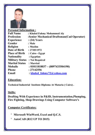 Personal Information :
Full Name : Khaled Fahmy Mohammed Aly
Profession :Senior Mechanical Draftsman(Cad Operator)
Experience : (24) Years
Gender : Male
Religion : Muslim
Date of Birth : 27/05/1972
Place of Birth : Cairo - Egypt
Nationality : Egyptian
Military Status : Not Required
Marital Status : Married
Mobaile : 01011818037 – (0097433504190)
Phone : 27142556
Email : khaled_fahmy72@yahoo.com
Education:
Technical Industrial Institute Diploma At Mataria ( Cairo) .
Skills:
Drafting With Experience in P&ID, Instrumentation,Plumping,
Fire Fighting, Shop Drawings Using Computer Software's
Computer Certificates:
 Microsoft WinWord, Excel and Q.C.S.
 AutoCAD (R12 UP TO 2015)
 