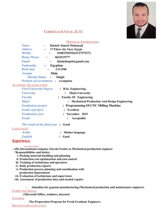 CURRICULUM VITAE (C.V)
PERSONAL INFORMATION
Name - Khaled Ahmed Mahmoud
Address - 17 Elnor city Suez, Egypt.
Mobile - 01003294530,01127575273.
Home Phone - 0623519777
Email - Khaledtop64@gmail.com
Nationality - Egyptian
Birth date - 2-9-1990
Gender Male
Marital Status - Single
Position of recruitment - exemption
ACADEMIC QUALIFICATION
First University Degree : B.Sc. Engineering.
University : Minia University
Faculty : Faculty Of Engineering
Major : Mechanical Production And Design Engineering
Graduation project : Programming Of CNC Milling Machine
Grade of project : Excellent
Graduation year : November 2015
Grade : Acceptable
The result of the final year : Good
LANGUAGES
Arabic : Mother language
English : Good
Experience
- Afia international company (Savola Foods) as Mechanical production engineer
*Responsibilities and duties:
i. Packing material handling and planning
ii. Production cost optimization and cost control
iii. Training of technicians and operators
iv. Daily production reports
vi. Production process planning and coordination with
production departments
vii. Evaluation of technicians and supervisors
viii. Assessment of production lines and needed repairs
- Almadina for gypsum manufacturing (Mechanical production and maintenance engineer)
COMPUTER SKILLS
- (Microsoft Office, windows, internet)
COURSES
- The Preparation Program for Fresh Graduate Engineers
PREVIOUS QUALIFICATION
 