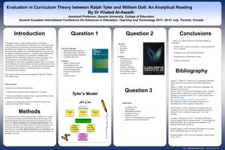 This paper presents a critical reading analysis of educational
evaluation in curriculum theory as reflected by two conflicting visions
in the literature of two well-known curriculum theorists, Ralph Tyler
and William Doll. Ralph Tyler's Rationale for curriculum evaluation
has been a major influence on curriculum thought for sixty years with
its emphasis on behavioral objectives. Contrary to that, William Doll
developed a set of guidelines as an alternative to Ralph Tyler's
Rationale, the 4R's of Richness, Recursion, relations and Rigor. This
new perspective on curriculum evaluation acts as a guide for
curricularists to use in such a changing postmodern time. As a result to
such conflicting visions and models, curriculum is suffering from what
the researcher calls an identity crisis. The paper ends with a discussion
of the implications of these two conflicting models on the Saudi
curriculum and its evaluation.
Key words: curriculum, curriculum evaluation, Ralph Tyler, William
Doll. Identity crisis.
Study Questions
The study tries to answer three question:
1- What are the criticisms leveled at Ralph Tyler’s rationale?
2- What are the differences between Tyler’s model and William Doll’s
perspective of curriculum evaluation?
3- What are the implications of these two different visions on the
curriculum of Saudi Public Schools?
Question 1 Conclusions
Evaluation in Curriculum Theory between Ralph Tyler and William Doll: An Analytical Reading
By Dr Khaled Al-Awadh
Assistant Professor, Qassim University, College of Education
Second Canadian International Conference On Advances in Education, Teaching and Technology 2017, 29-31 July, Toronto, Canada
Tyler’s Model
Bibliography
CHART or PICTURE
Bruner, J. (1960/1977). The Process of Education. Cambridge,
MA: Harvard University Press. (Later edition published in
1977)
Bruner, J. (1996). The Culture of Education, Cambridge, MA:
Harvard University Press.
Bruner,J. (2013). The Future of Psychology's Future. A lecture
presented at the conference of the 50th anniversary of ISPA
(Institutu Universitario), April 2, 2013, Lisbon. Retrieved on
May 30,2014; from:
http://www.youtube.com/watch?v=A9wbV2bDGVo
Doll, William E. (1993). Post-modern Perspectives on
Curriculum. New York: Teachers College Press.
Doll, William E. (2012). Pragmatism, Postmodernism, and
Complexity Theory, The Fascinating Imaginative Realm of
William E.Doll, Jr. Edited by Donna trueit. New York:
Rutledge.
Goodlad, J. & Richter, M. (1977). "Decisions and levels of
decision making: Process and data-sources," in Arno Bellak and
Herbert Kliebard, edss, Curriculum and evaluation (1977).
Berkeley:McCutchan, pp.506-16.
Johnson, Mauritz. (1967). Definition and models in curriculum
theory. Educational Theory, 17(1), pp. 127-40.
Kliebard, Herbert. (1970). The Tyler rationale," School Review,
78(1), 259-72.
- There is an urgent need for new alternative models on
curriculum.
- William Doll’s vision on curriculum is a good alernative to
Tyler’s rationale
- Evaluation is out of the educational context.
- Humanities are as important as science.
- Culture is a local issue.
Introduction Question 2
Methods
The study presents a critical reading analysis of Ralph Tyler’s model
on curriculum evaluation and reveals the philosophical origin of his
models through his curricular contributions and especially his well-
known book Basic Principles of Curriculum and Instruction. The
researcher will also review William Doll’s postmodern perspective on
curriculum and analyze the most distinctive features of his vision
presented at his book Post-Modern Perspective on Curriculum. The
study will discuss the imlications of these two conflictiong models on
the Saudi curriculum.
The Four Principles
• Stating Educational objectives
• Selecting learning experiences
• Organizing learning experiences
• Evaluating objectives
Criticism
- Based on Behaviourism
- End of Behaviourism
- No definition of curriculum
- Scientific Management
- Unexpected experiences
- Linear
- A closed systeem
The 4R’S
• Richness
• Recursion
• Relaions
• Rigor
Features
- An alternative to Tyler’s
- An open system
- Transformational
- Spiral (Bruner).
- Change is important
- Not a model to follow
- Self-regulation, anarchy,
dissipative structures
Question 3
Implications
- An identity crisis
- Centralization
- Philosophical problems
- Standardized testing
- Emphasis on tests
- Concern for international and regional tests
- separation between means & ends.
 