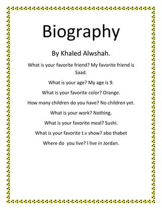 Biography
           By Khaled Alwshah.
What is your favorite friend? My favorite friend is
                       Saad.
         What is your age? My age is 9.
      What is your favorite color? Orange.
How many children do you have? No children yet.
          What is your work? Nothing.
       What is your favorite meal? Sushi.
   What is your favorite t.v show? abo thabet
       Where do you live? I live in Jordan.
 