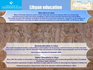 Libyan education General education in Libya   The current educational system in Libya follows a 6-3-3 pattern for the primary, technical and pre-university education. Those who successfully pass with the adequate marks can proceed in to the higher level of education such as the higher and university education (Al Gaamatti, 2005) . Higher Educations in Libya Since 1981 the number of universities in Libya has been increasing in order to serve the growing number of students enrolling in higher education.  These successive expansions of higher education in Libya urged the country to encourage the migration of skilled and intellectual people to Libya and join most of its education institutions(Al-Bhapani, 2001) . 