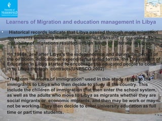 Historical records indicate that Libya passed through many migration movements including those that are either transient or occupied. This instability of migrations resulted in high levels of illiteracy in Libya .  Learners of Migration and education management in Libya In 1960s, and after Libya’s the independence and during the period of the oil boom, educational expenditure started to rise, the Department of Education in Libya started to encourage the educated people to come in to Libya through  contracts(UNESCO,2002) The term “learners of immigration” used in this study refers to the immigrants to Libya who then decide to study in the country. This include the children of immigration that then enter the school system, as well as the adults who move to Libya as migrants whether they are social migrants or  economic migrants, and then may be work or may not be working. They then decide to enter University education as full time or part time students . 