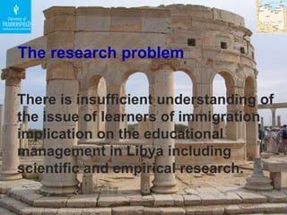The research problem The re is insufficient understanding of the issue of learners of immigration implication on the educational management in Libya including scientific and empirical research.   