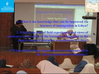Research questions 1. What is the knowledge that can be improved via learners of immigration in Libya? 2. What is the role of field experiences and views of academics on the effect of the learners of migration to the improvement of education management in Libya? 3. What and how these dimensions were implemented in the Libyan educational institutions?  