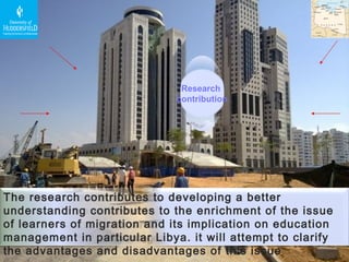 Research  contribution The research contributes to developing a better understanding contributes to the enrichment of the issue of learners of migration and its implication on education management in particular Libya. it will attempt to clarify the advantages and disadvantages of this issue 