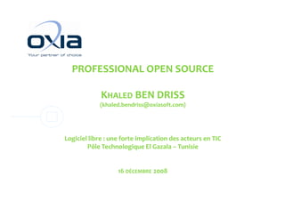 PROFESSIONAL OPEN SOURCE

             K
             KHALED BEN DRISS
            (khaled.bendriss@oxiasoft.com)




Logiciel libre : une forte implication des acteurs en TIC
        Pôle Technologique El Gazala – Tunisie


                   16 DÉCEMBRE 2008
 
