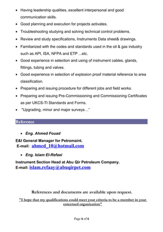 • Having leadership qualities, excellent interpersonal and good
communication skills.
• Good planning and execution for projects activates.
• Troubleshooting studying and solving technical control problems.
• Review and study specifications, Instruments Data sheet& drawings.
• Familiarized with the codes and standards used in the oil & gas industry
such as API, ISA, NFPA and ETP ...etc.
• Good experience in selection and using of instrument cables, glands,
fittings, tubing and valves.
• Good experience in selection of explosion proof material reference to area
classification.
• Preparing and issuing procedure for different jobs and field works.
• Preparing and issuing Pre-Commissioning and Commissioning Certificates
as per UKCS-TI Standards and Forms.
• "Upgrading, minor and major surveys…”
Reference
• Eng. Ahmed Fouad
E&I General Manager for Petromaint.
E-mail: ahmed_10@hotmail.com
• Eng. Islam El-Refaei
Instrument Section Head at Abu Qir Petroleum Company.
E-mail: islam.refaay@abuqirpet.com
References and documents are available upon request.
"I hope that my qualifications could meet your criteria to be a member in your
esteemed organization"
Page 6 of 6
 