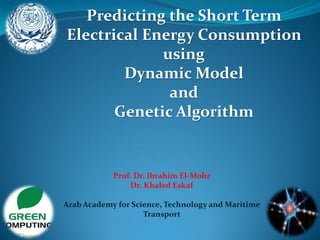 Predicting the Short Term
Electrical Energy Consumption
using
Dynamic Model
and
Genetic Algorithm
Prof. Dr. Ibrahim El-Mohr
Dr. Khaled Eskaf
Arab Academy for Science, Technology and Maritime
Transport
 