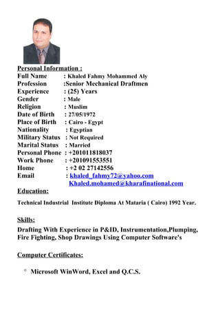Personal Information :
Full Name : Khaled Fahmy Mohammed Aly
Profession :Senior Mechanical Draftmen
Experience : (25) Years
Gender : Male
Religion : Muslim
Date of Birth : 27/05/1972
Place of Birth : Cairo - Egypt
Nationality : Egyptian
Military Status : Not Required
Marital Status : Married
Personal Phone : +201011818037
Work Phone : +201091553551
Home : +2 02 27142556
Email : khaled_fahmy72@yahoo.com
Khaled.mohamed@kharafinational.com
Education:
Technical Industrial Institute Diploma At Mataria ( Cairo) 1992 Year.
Skills:
Drafting With Experience in P&ID, Instrumentation,Plumping,
Fire Fighting, Shop Drawings Using Computer Software's
Computer Certificates:
° Microsoft WinWord, Excel and Q.C.S.
 