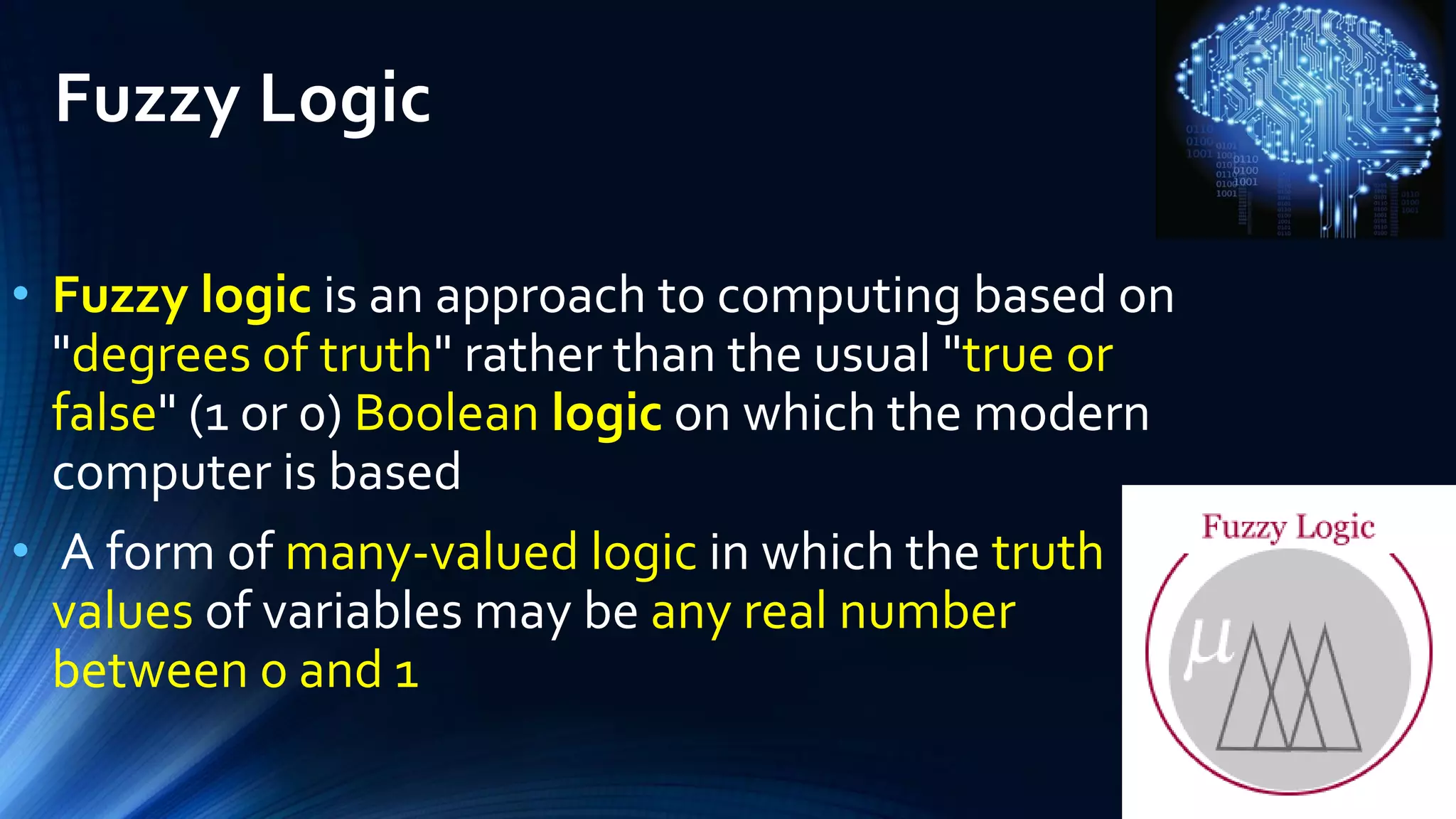 Fuzzy Logic
• Fuzzy logic is an approach to computing based on
"degrees of truth" rather than the usual "true or
false" (1 or 0) Boolean logic on which the modern
computer is based
• A form of many-valued logic in which the truth
values of variables may be any real number
between 0 and 1
 