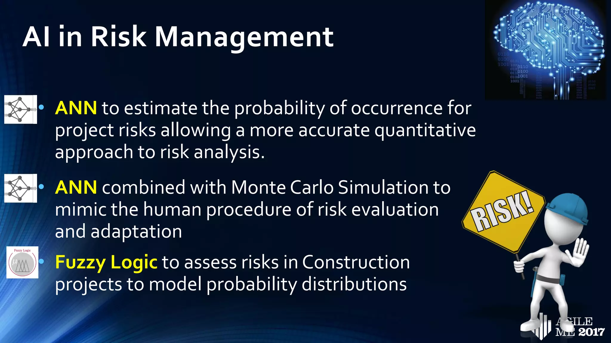AI in Risk Management
• ANN to estimate the probability of occurrence for
project risks allowing a more accurate quantitative
approach to risk analysis.
• ANN combined with Monte Carlo Simulation to
mimic the human procedure of risk evaluation
and adaptation
• Fuzzy Logic to assess risks in Construction
projects to model probability distributions
 