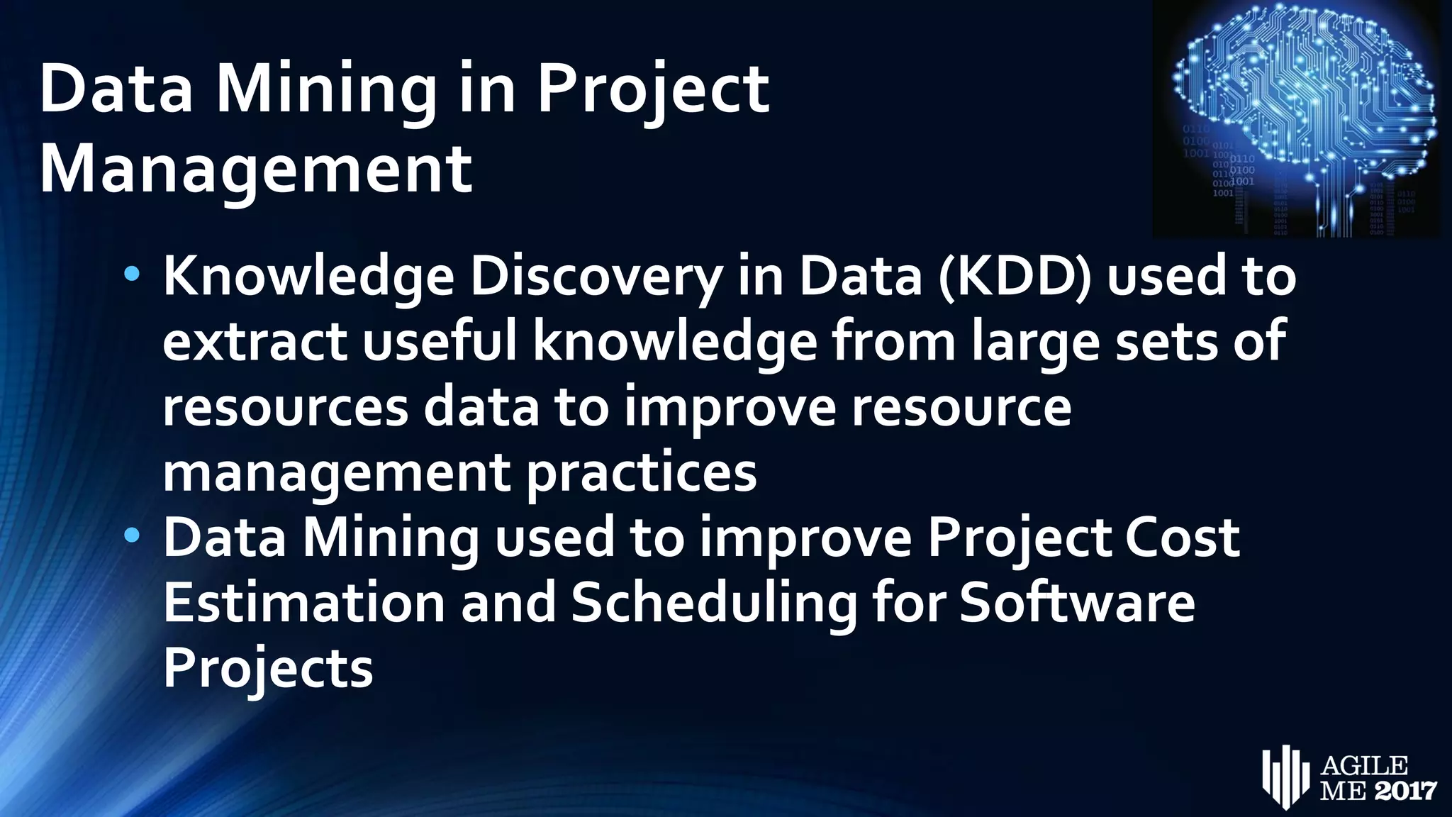 Data Mining in Project
Management
• Knowledge Discovery in Data (KDD) used to
extract useful knowledge from large sets of
resources data to improve resource
management practices
• Data Mining used to improve Project Cost
Estimation and Scheduling for Software
Projects
 