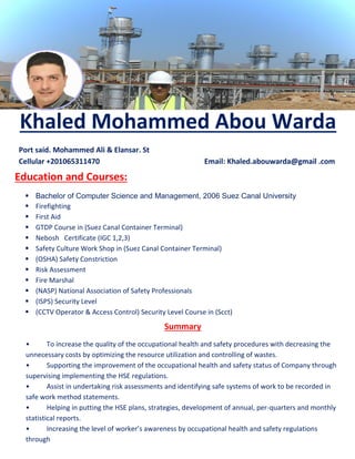 Khaled Mohammed Abou Warda
Port said. Mohammed Ali & Elansar. St
Cellular +201065311470 Email: Khaled.abouwarda@gmail .com
Education and Courses:
 Bachelor of Computer Science and Management, 2006 Suez Canal University
 Firefighting
 First Aid
 GTDP Course in (Suez Canal Container Terminal)
 Nebosh Certificate (IGC 1,2,3)
 Safety Culture Work Shop in (Suez Canal Container Terminal)
 (OSHA) Safety Constriction
 Risk Assessment
 Fire Marshal
 (NASP) National Association of Safety Professionals
 (ISPS) Security Level
 (CCTV Operator & Access Control) Security Level Course in (Scct)
Summary
• To increase the quality of the occupational health and safety procedures with decreasing the
unnecessary costs by optimizing the resource utilization and controlling of wastes.
• Supporting the improvement of the occupational health and safety status of Company through
supervising implementing the HSE regulations.
• Assist in undertaking risk assessments and identifying safe systems of work to be recorded in
safe work method statements.
• Helping in putting the HSE plans, strategies, development of annual, per-quarters and monthly
statistical reports.
• Increasing the level of worker’s awareness by occupational health and safety regulations
through
education and training programs.
 
