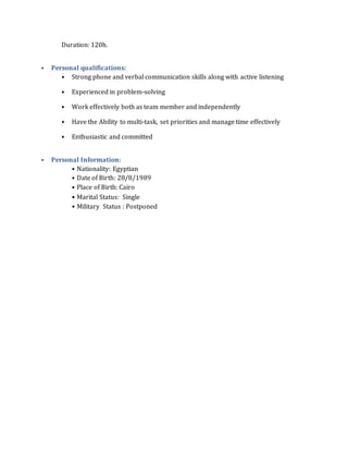 Duration: 120h.
• Personal qualifications:
• Strong phone and verbal communication skills along with active listening
• Experienced in problem-solving
• Work effectively both as team member and independently
• Have the Ability to multi-task, set priorities and manage time effectively
• Enthusiastic and committed
• Personal Information:
• Nationality: Egyptian
• Date of Birth: 28/8/1989
• Place of Birth: Cairo
• Marital Status: Single
• Military Status : Postponed
 