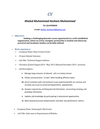 CV
Khaled Muhammad Hesham Muhammad
Tel: 01147509432
E-mail: khaled_hesham10@yahoo.com
• Objectives:
Seeking a challenging dynamic career opportunity in a well-established
organization, where an active, energetic personality is needed and where my
practical and Academic studies can be fully utilized.
• Work experience:
• - Company Name: Raya Contact Center
• - Project: Etisalat Emirates
• - Job Title: Technical Support Advisor
• - Duration: (Joined August 2014 - May 2015 ,Rejoned December 2015 - present)
• - Job Description:-
i. Manage large amounts of inbound calls in a timely manner
ii. Follow communication “scripts” when handling different topics
iii. Assist customers with any technical issues experienced with our services and
escalate any issues to concerned departments appropriately
iv. Answers inquiries by clarifying desired information; researching, locating, and
providing information.
v. Updates job knowledge by participating in educational opportunities.
vi. Meet Quality Assurance Requirements and other key performance metrics.
• -Company Name: Samsung for Electronics
• - Job Title: Sales man in Departement of Mobiles.
 