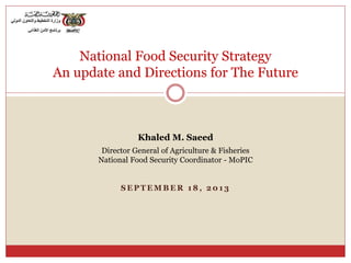 S E P T E M B E R 1 8 , 2 0 1 3
National Food Security Strategy
An update and Directions for The Future
Khaled M. Saeed
Director General of Agriculture & Fisheries
National Food Security Coordinator - MoPIC
 