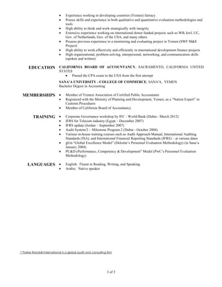 Experience working in developing countries (Yemen) literacy
                                 Posses skills and experience in both qualitative and quantitative evaluation methodologies and
                                 tools
                                 High ability to think and work strategically with integrity
                                 Extensive experience working on international donor funded projects such as WB, kwf, UC,
                                 Gov. of Netherlands, Gov. of the USA, and many others
                                 Possess previous experience in a monitoring and evaluating project in Yemen (SWF M&E
                                 Project)
                                 High ability to work effectively and efficiently in international development finance projects
                                 High organizational, problem-solving, interpersonal, networking, and communication skills
                                 (spoken and written)

      EDUCATION CALIFORNIA BOARD OF ACCOUNTANCY, SACRAMENTO, CALIFORNIA UNITED
                            STATES
                                  Passed the CPA exam in the USA from the first attempt
                            SANA'A UNIVERSITY - COLLEGE OF COMMERCE, SANA'A, YEMEN
                            Bachelor Degree in Accounting

 MEMBERSHIPS                     Member of Yemeni Association of Certified Public Accountants
                                 Registered with the Ministry of Planning and Development, Yemen, as a “Nation Expert” in
                                 Customs Procedures
                                 Member of California Board of Accountancy

         TRAINING                Corporate Governance workshop by IFC - World Bank (Dubai - March 2012)
                                 IFRS for Telecom industry (Egypt – December 2007)
                                 IFRS update (Jordan – September 2007)
                                 Audit System/2 – Milestone Program 2 (Dubai - October 2004)
                                 Various in-house training courses such as Audit Approach Manual, International Auditing
                                 Standards (ISA), and International Financial Reporting Standards (IFRS) – at various dates
                                 gEm “Global Excellence Model” (Deloitte’s Personnel Evaluation Methodology) (in Sana’a
                                 January 2004)
                                 PC&D (Performance, Competency & Development” Model (PwC’s Personnel Evaluation
                                 Methodology)

     LANGUAGES                   English: Fluent in Reading, Writing, and Speaking
                                 Arabic: Native speaker




* Parker Randall International is a global audit and consulting firm




                                                                3 of 3
 