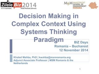 BIZ Days 
Romania – Bucharest 
12 November 2014 
1 
Decision Making in 
Complex Context Using 
Systems Thinking 
Paradigm 
Khaled Wahba, PhD | kwahba@msmromania.org 
Adjunct Associate Professor | MSM Romania & the 
Netherlands 
 