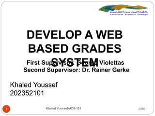 2016Khaled Youssef-AD8-1011
DEVELOP A WEB
BASED GRADES
SYSTEMFirst Supervisor: George Violettas
Second Supervisor: Dr. Rainer Gerke
Khaled Youssef
202352101
 