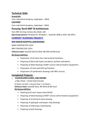 Technical Skills
AutoCAD
From Indo British Academy, Hyderabad – INDIA
CAD MEP
From Indo British Academy, Hyderabad – INDIA
Pursuing Revit MEP & Architecture
from ARIF training institute Abu dhabi, UAE
Operating Systems: Windows XP, Windows7 , AutoCAD 2006 to 2013, Ms Office
CURRENT RUNNING PROJECT:
BIN OMEIR HOSPITAL (ABUDHABI)
MAIN CONTRACTOR: CGCH
MEP CONTRACTOR: CGCH
Software Used: AutoCAD 2013 & 2014, MS Office & MS Excel
My Responsibilities:
• Preparation of all rooms four side sectional elevations.
• Preparing of block wall layout and details, partition wall details.
• Preparing all detail drawings of MEP services with all medical equipment’s.
• Preparation of clean wall (HPL wall System)
• Preparation of coordination drawings with MEP services.
Completed Projects:
• CLEAVELAND CLINIC, ABUDHABI
at Abu Dhabi – United Arab Emirates
(3 Floors Car Park + Ground Floor + 21 Floors)
Software Used: AutoCAD 2011, MS Office & MS Excel
My Responsibilities:
• Detailing of all room layout sheet (RLOS)
• Preparing all detail drawings of MEP services with all medical equipment’s
• Preparing of all electrical rooms drawing
• Preparing of lighting & small power shop drawings
• Preparing of medical gas shop drawing
• Preparing As built drawings.
 
