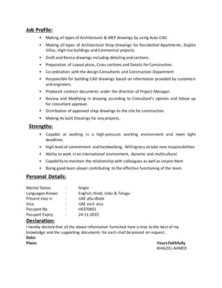 Job Profile:
• Making all types of Architectural & MEP drawings by using Auto CAD.
• Making all types of Architectural Shop Drawings for Residential Apartments, Duplex
Villas, High rise buildings and Commercial projects.
• Draft and Revise drawings including detailing and sections.
• Preparation of Layout plans, Cross sections and Details for Construction.
• Co-ordination with the design Consultants and Construction Department
• Responsible for building CAD drawings based on information provided by customers
and engineers.
• Produced contract documents under the direction of Project Manager.
• Review and Modifying in drawing according to Consultant’s opinion and follow up
for consultant approval.
• Distribution of approved shop drawings to the site for construction.
• Making As built Drawings for any projects.
Strengths:
• Capable at working in a high-pressure working environment and meet tight
deadlines
• High level of commitment and hardworking, Willingness to take new responsibilities
• Ability to work in an international environment, dynamic and multicultural
• Capability to maintain the relationship with colleagues as well as inspire them
• Being good team player contributing to the effective functioning of the team
Personal Details:
Marital Status : Single
Languages Known : English, Hindi, Urdu & Telugu
Present stay in : UAE abu dhabi
Visa : UAE visit visa
Passport No : H6370691
Passport Expiry : 24-11-2019
Declaration:
I hereby declare that all the above information furnished here is true to the best of my
knowledge and the supporting documents for each shall be proved on request.
Date:
Place: Yours Faithfully
KHALEEL AHMED
 