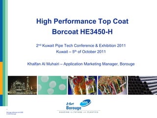 High Performance Top Coat
                                      Borcoat HE3450-H
                                  2nd Kuwait Pipe Tech Conference & Exhibition 2011
                                             Kuwait – 5th of October 2011


                              Khalfan Al Muhairi – Application Marketing Manager, Borouge




1

Borouge reference line 2006
© 2006 Borouge
 