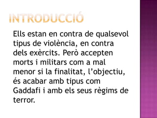 Ells estan en contra de qualsevol
tipus de violència, en contra
dels exèrcits. Però accepten
morts i militars com a mal
menor si la finalitat, l’objectiu,
és acabar amb tipus com
Gaddafi i amb els seus règims de
terror.
 