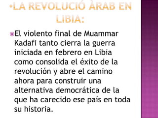 El violento final de Muammar
 Kadafi tanto cierra la guerra
 iniciada en febrero en Libia
 como consolida el éxito de la
 revolución y abre el camino
 ahora para construir una
 alternativa democrática de la
 que ha carecido ese país en toda
 su historia.
 