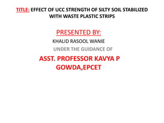 TITLE: EFFECT OF UCC STRENGTH OF SILTY SOIL STABILIZED
WITH WASTE PLASTIC STRIPS
PRESENTED BY:
KHALID RASOOL WANIE
UNDER THE GUIDANCE OF
ASST. PROFESSOR KAVYA P
GOWDA,EPCET
 