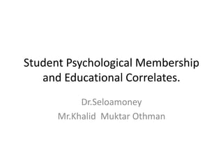 Student Psychological Membership
and Educational Correlates.
Dr.Seloamoney
Mr.Khalid Muktar Othman
 