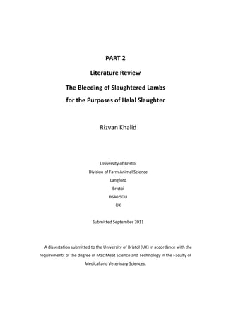 PART 2
Literature Review
The Bleeding of Slaughtered Lambs
for the Purposes of Halal Slaughter
Rizvan Khalid
University of Bristol
Division of Farm Animal Science
Langford
Bristol
BS40 5DU
UK
Submitted September 2011
A dissertation submitted to the University of Bristol (UK) in accordance with the
requirements of the degree of MSc Meat Science and Technology in the Faculty of
Medical and Veterinary Sciences.
 