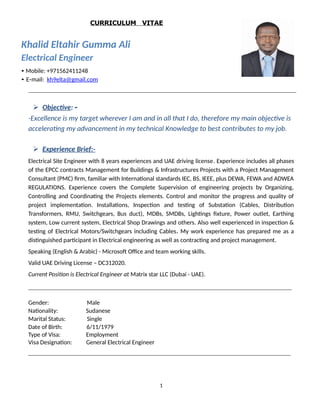 CURRICULUM VITAE
Khalid Eltahir Gumma Ali
Electrical Engineer
• Mobile: +971562411248
• E‐mail: kh9elta@gmail.com
 Objective: ‐
-Excellence is my target wherever I am and in all that I do, therefore my main objective is
accelerating my advancement in my technical Knowledge to best contributes to my job.
 Experience Brief:-
Electrical Site Engineer with 8 years experiences and UAE driving license. Experience includes all phases
of the EPCC contracts Management for Buildings & Infrastructures Projects with a Project Management
Consultant (PMC) firm, familiar with International standards IEC, BS, IEEE, plus DEWA, FEWA and ADWEA
REGULATIONS. Experience covers the Complete Supervision of engineering projects by Organizing,
Controlling and Coordinating the Projects elements. Control and monitor the progress and quality of
project implementation. Installations, Inspection and testing of Substation (Cables, Distribution
Transformers, RMU, Switchgears, Bus duct), MDBs, SMDBs, Lightings fixture, Power outlet, Earthing
system, Low current system, Electrical Shop Drawings and others. Also well experienced in inspection &
testing of Electrical Motors/Switchgears including Cables. My work experience has prepared me as a
distinguished participant in Electrical engineering as well as contracting and project management.
Speaking (English & Arabic) - Microsoft Office and team working skills.
Valid UAE Driving License – DC312020.
Current Position is Electrical Engineer at Matrix star LLC (Dubai - UAE).
Gender: Male
Nationality: Sudanese
Marital Status: Single
Date of Birth: 6/11/1979
Type of Visa: Employment
Visa Designation: General Electrical Engineer
1
 