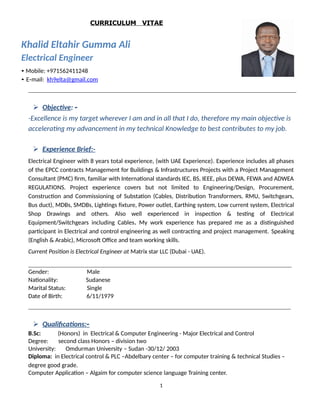 CURRICULUM VITAE
Khalid Eltahir Gumma Ali
Electrical Engineer
• Mobile: +971562411248
• E‐mail: kh9elta@gmail.com
 Objective: ‐
-Excellence is my target wherever I am and in all that I do, therefore my main objective is
accelerating my advancement in my technical Knowledge to best contributes to my job.
 Experience Brief:-
Electrical Engineer with 8 years total experience, (with UAE Experience). Experience includes all phases
of the EPCC contracts Management for Buildings & Infrastructures Projects with a Project Management
Consultant (PMC) firm, familiar with International standards IEC, BS, IEEE, plus DEWA, FEWA and ADWEA
REGULATIONS. Project experience covers but not limited to Engineering/Design, Procurement,
Construction and Commissioning of Substation (Cables, Distribution Transformers, RMU, Switchgears,
Bus duct), MDBs, SMDBs, Lightings fixture, Power outlet, Earthing system, Low current system, Electrical
Shop Drawings and others. Also well experienced in inspection & testing of Electrical
Equipment/Switchgears including Cables. My work experience has prepared me as a distinguished
participant in Electrical and control engineering as well contracting and project management. Speaking
(English & Arabic), Microsoft Office and team working skills.
Current Position is Electrical Engineer at Matrix star LLC (Dubai - UAE).
Gender: Male
Nationality: Sudanese
Marital Status: Single
Date of Birth: 6/11/1979
 Qualifications:‐
B.Sc: (Honors) in Electrical & Computer Engineering - Major Electrical and Control
Degree: second class Honors – division two
University: Omdurman University – Sudan -30/12/ 2003
Diploma: in Electrical control & PLC –Abdelbary center – for computer training & technical Studies –
degree good grade.
Computer Application – Algaim for computer science language Training center.
1
 