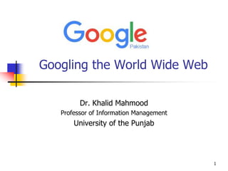 1
Googling the World Wide Web
Dr. Khalid Mahmood
Professor of Information Management
University of the Punjab
 