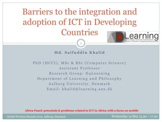 Barriers to the integration and 
adoption of ICT in Developing 
Countries 
1 
Md. Sa i fuddin Kha l id 
P hD (HCCI ) , MS c & BS c (Comp u t e r S c i e n c e ) 
As s i s t a n t P r o f e s s o r 
Re s e a r c h Gr o u p : D4 L e a r n i n g 
De p a r tme n t o f L e a r n i n g a n d P h i l o s o p h y 
Aa l b o r g Un i v e r s i t y , De nma r k 
Ema i l : k h a l i d@l e a r n i n g . a a u . d k 
Africa Panel: potentials & problems related to ICT in Africa with a focus on mobile 
Global Wireless Summit 2014, Aalborg, Denmark Wednesday 14 May 15.30 – 17.30 
 