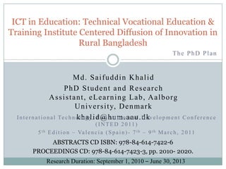 ICT in Education: Technical Vocational Education & Training Institute Centered Diffusion of Innovation in Rural Bangladesh The PhD Plan Md. Saifuddin Khalid PhD Student and Research Assistant, eLearning Lab, Aalborg University, Denmark khalid@hum.aau.dk International Technology, Education and Development Conference (INTED 2011) 5th Edition – Valencia (Spain)- 7th – 9th March, 2011 ABSTRACTS CD ISBN: 978-84-614-7422-6 PROCEEDINGS CD: 978-84-614-7423-3, pp. 2010- 2020. Research Duration: September 1, 2010 – June 30, 2013 