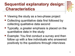 15
Sequential explanatory design:
Characteristics
 Viewing the study as a two-phase project
 Collecting quantitative data first followed by
collecting qualitative data second
 Typically, a greater emphasis is placed on the
quantitative data in the study
 Example: You first conduct a survey and then
follow up with a few individuals who answered
positively to the questions through interviews
 